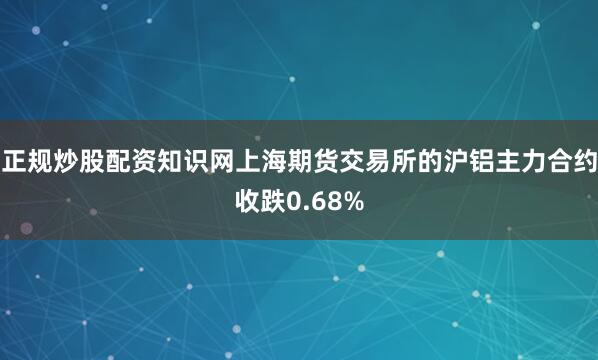 正规炒股配资知识网上海期货交易所的沪铝主力合约收跌0.68%