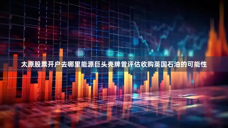 太原股票开户去哪里能源巨头壳牌曾评估收购英国石油的可能性