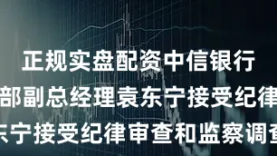 正规实盘配资中信银行财富管理部副总经理袁东宁接受纪律审查和监察调查