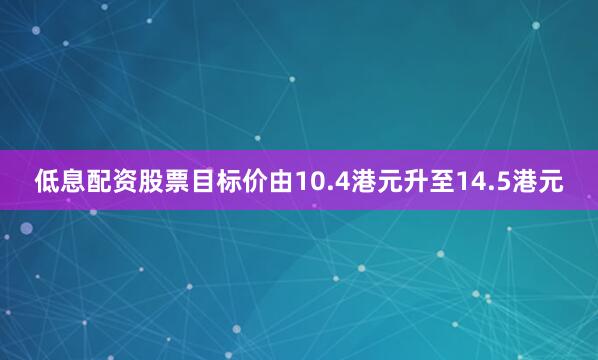 低息配资股票目标价由10.4港元升至14.5港元