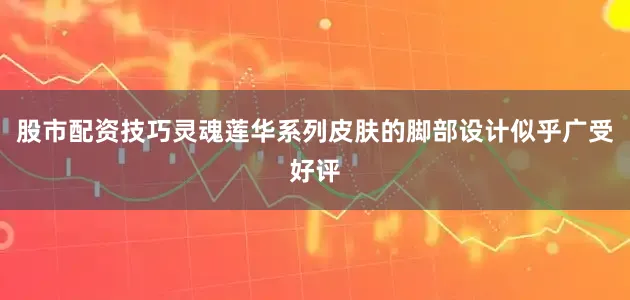 股市配资技巧灵魂莲华系列皮肤的脚部设计似乎广受好评