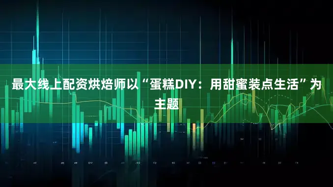 最大线上配资烘焙师以“蛋糕DIY：用甜蜜装点生活”为主题