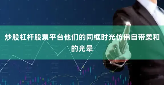 炒股杠杆股票平台他们的同框时光仿佛自带柔和的光晕