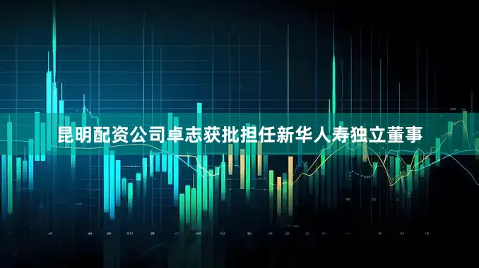 昆明配资公司卓志获批担任新华人寿独立董事