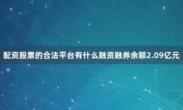 配资股票的合法平台有什么融资融券余额2.09亿元