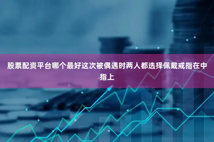 股票配资平台哪个最好这次被偶遇时两人都选择佩戴戒指在中指上