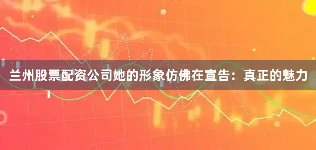 兰州股票配资公司她的形象仿佛在宣告：真正的魅力
